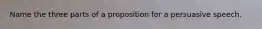 Name the three parts of a proposition for a persuasive speech.