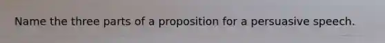 Name the three parts of a proposition for a persuasive speech.