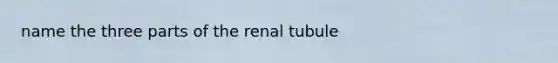 name the three parts of the renal tubule