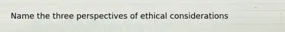 Name the three perspectives of ethical considerations