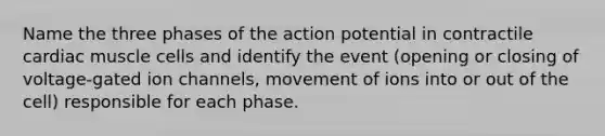 Name the three phases of the action potential in contractile cardiac muscle cells and identify the event (opening or closing of voltage-gated ion channels, movement of ions into or out of the cell) responsible for each phase.