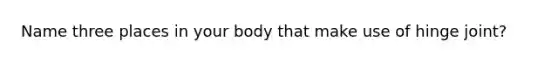 Name three places in your body that make use of hinge joint?