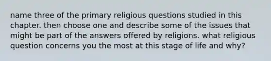 name three of the primary religious questions studied in this chapter. then choose one and describe some of the issues that might be part of the answers offered by religions. what religious question concerns you the most at this stage of life and why?