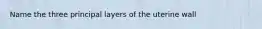 Name the three principal layers of the uterine wall