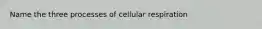 Name the three processes of cellular respiration