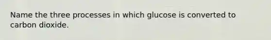 Name the three processes in which glucose is converted to carbon dioxide.