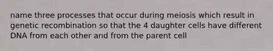 name three processes that occur during meiosis which result in genetic recombination so that the 4 daughter cells have different DNA from each other and from the parent cell