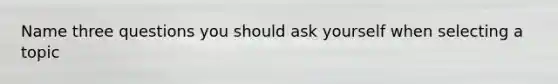 Name three questions you should ask yourself when selecting a topic