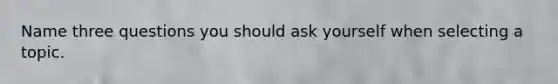 Name three questions you should ask yourself when selecting a topic.