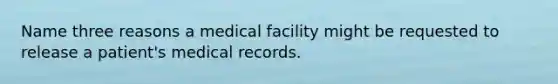 Name three reasons a medical facility might be requested to release a patient's medical records.