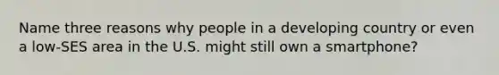 Name three reasons why people in a developing country or even a low-SES area in the U.S. might still own a smartphone?