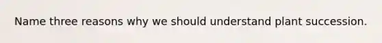 Name three reasons why we should understand plant succession.