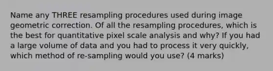 Name any THREE resampling procedures used during image geometric correction. Of all the resampling procedures, which is the best for quantitative pixel scale analysis and why? If you had a large volume of data and you had to process it very quickly, which method of re-sampling would you use? (4 marks)