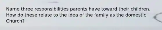 Name three responsibilities parents have toward their children. How do these relate to the idea of the family as the domestic Church?