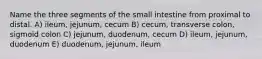 Name the three segments of the small intestine from proximal to distal. A) ileum, jejunum, cecum B) cecum, transverse colon, sigmoid colon C) jejunum, duodenum, cecum D) ileum, jejunum, duodenum E) duodenum, jejunum, ileum