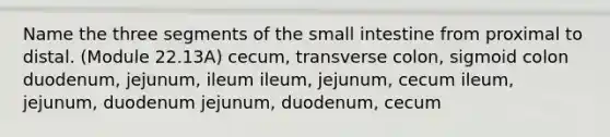 Name the three segments of <a href='https://www.questionai.com/knowledge/kt623fh5xn-the-small-intestine' class='anchor-knowledge'>the small intestine</a> from proximal to distal. (Module 22.13A) cecum, transverse colon, sigmoid colon duodenum, jejunum, ileum ileum, jejunum, cecum ileum, jejunum, duodenum jejunum, duodenum, cecum