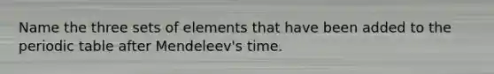 Name the three sets of elements that have been added to the periodic table after Mendeleev's time.