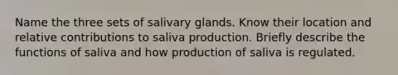 Name the three sets of salivary glands. Know their location and relative contributions to saliva production. Briefly describe the functions of saliva and how production of saliva is regulated.