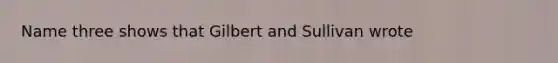 Name three shows that Gilbert and Sullivan wrote