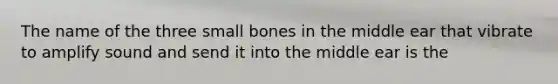 The name of the three small bones in the middle ear that vibrate to amplify sound and send it into the middle ear is the