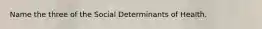 Name the three of the Social Determinants of Health.