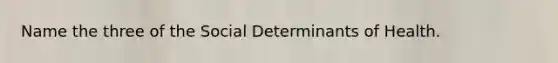 Name the three of the Social Determinants of Health.