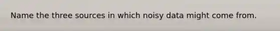 Name the three sources in which noisy data might come from.