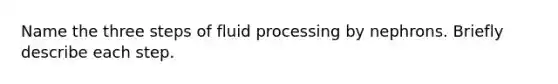 Name the three steps of fluid processing by nephrons. Briefly describe each step.