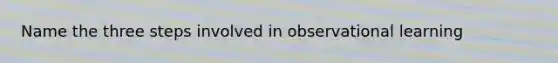 Name the three steps involved in observational learning