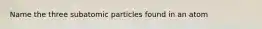 Name the three subatomic particles found in an atom