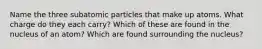 Name the three subatomic particles that make up atoms. What charge do they each carry? Which of these are found in the nucleus of an atom? Which are found surrounding the nucleus?