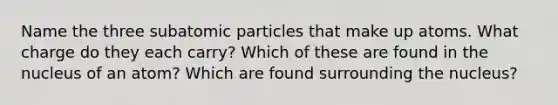 Name the three <a href='https://www.questionai.com/knowledge/kEPDFoKa0c-subatomic-particles' class='anchor-knowledge'>subatomic particles</a> that make up atoms. What charge do they each carry? Which of these are found in the nucleus of an atom? Which are found surrounding the nucleus?