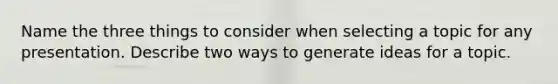 Name the three things to consider when selecting a topic for any presentation. Describe two ways to generate ideas for a topic.