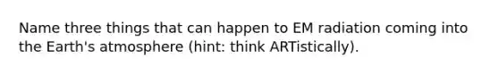 Name three things that can happen to EM radiation coming into the Earth's atmosphere (hint: think ARTistically).