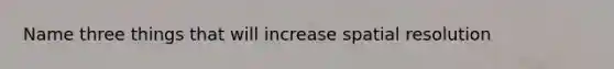 Name three things that will increase spatial resolution