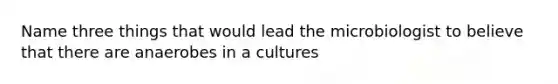 Name three things that would lead the microbiologist to believe that there are anaerobes in a cultures