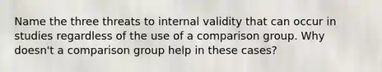 Name the three threats to internal validity that can occur in studies regardless of the use of a comparison group. Why doesn't a comparison group help in these cases?