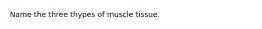 Name the three thypes of muscle tissue.