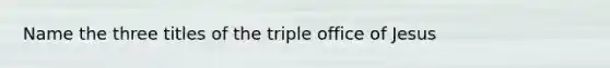 Name the three titles of the triple office of Jesus