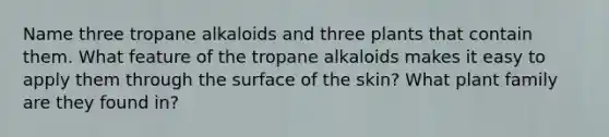 Name three tropane alkaloids and three plants that contain them. What feature of the tropane alkaloids makes it easy to apply them through the surface of the skin? What plant family are they found in?