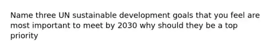 Name three UN sustainable development goals that you feel are most important to meet by 2030 why should they be a top priority