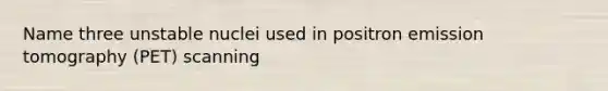 Name three unstable nuclei used in positron emission tomography (PET) scanning