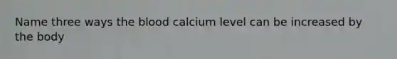 Name three ways the blood calcium level can be increased by the body