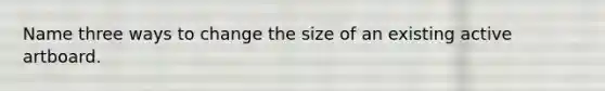 Name three ways to change the size of an existing active artboard.