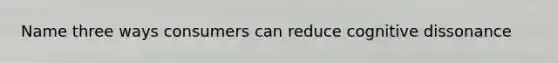 Name three ways consumers can reduce cognitive dissonance