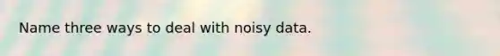 Name three ways to deal with noisy data.