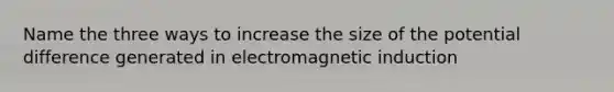 Name the three ways to increase the size of the potential difference generated in electromagnetic induction