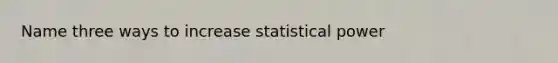 Name three ways to increase statistical power