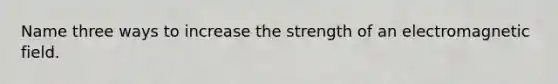 Name three ways to increase the strength of an electromagnetic field.