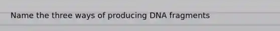 Name the three ways of producing DNA fragments